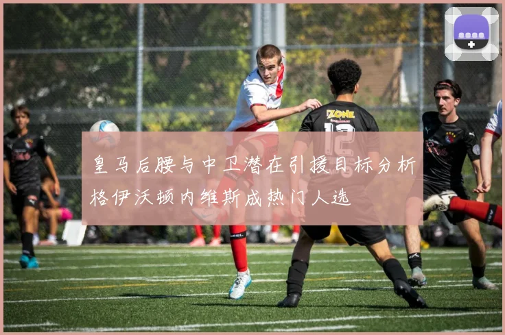 皇马后腰与中卫潜在引援目标分析格伊沃顿内维斯成热门人选