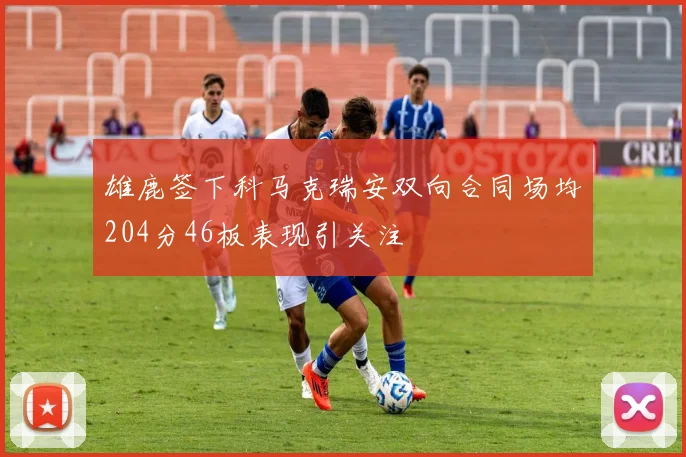 雄鹿签下科马克瑞安双向合同场均204分46板表现引关注