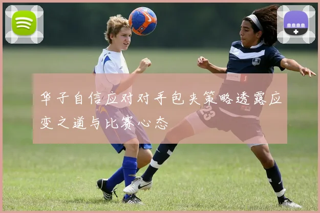 华子自信应对对手包夹策略透露应变之道与比赛心态