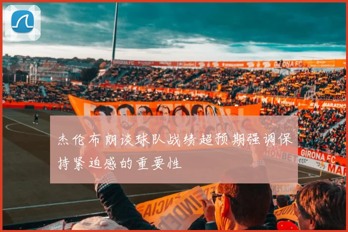 杰伦布朗谈球队战绩超预期强调保持紧迫感的重要性