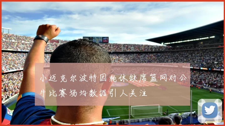 小迈克尔波特因轮休缺席篮网对公牛比赛场均数据引人关注