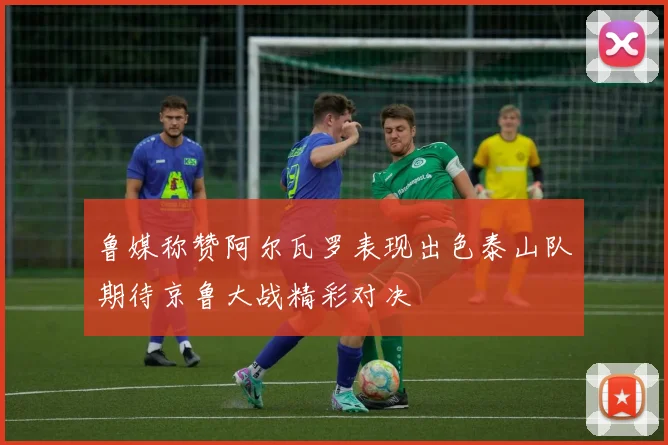 鲁媒称赞阿尔瓦罗表现出色泰山队期待京鲁大战精彩对决
