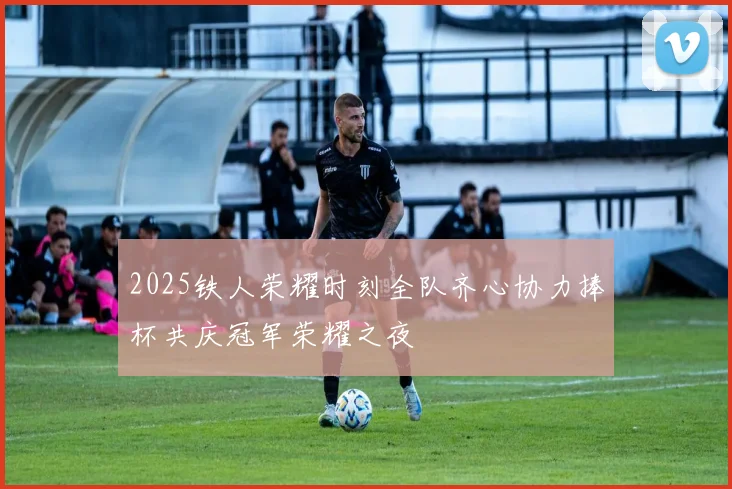 2025铁人荣耀时刻全队齐心协力捧杯共庆冠军荣耀之夜