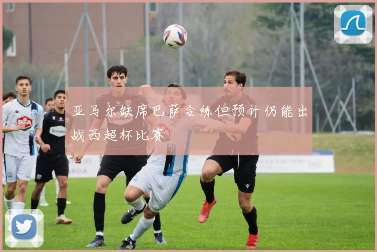 亚马尔缺席巴萨合练但预计仍能出战西超杯比赛