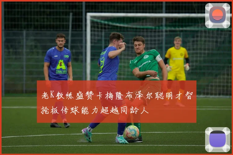 老K教练盛赞卡梅隆布泽尔聪明才智抢板传球能力超越同龄人