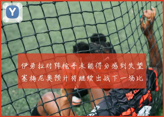 伊劳拉对阵枪手未能得分感到失望塞梅尼奥预计将继续出战下一场比赛