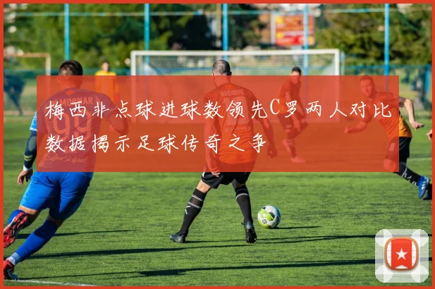 梅西非点球进球数领先C罗两人对比数据揭示足球传奇之争