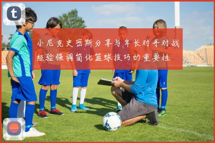 小尼克史密斯分享与年长对手对战经验强调简化篮球技巧的重要性