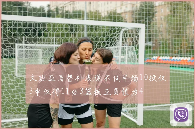 文班亚马替补表现不佳半场10投仅3中仅得11分3篮板正负值为4