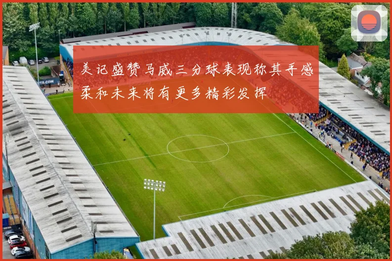 美记盛赞马威三分球表现称其手感柔和未来将有更多精彩发挥