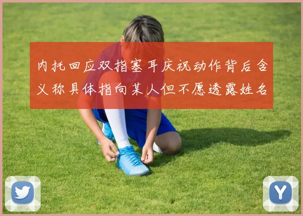 内托回应双指塞耳庆祝动作背后含义称具体指向某人但不愿透露姓名