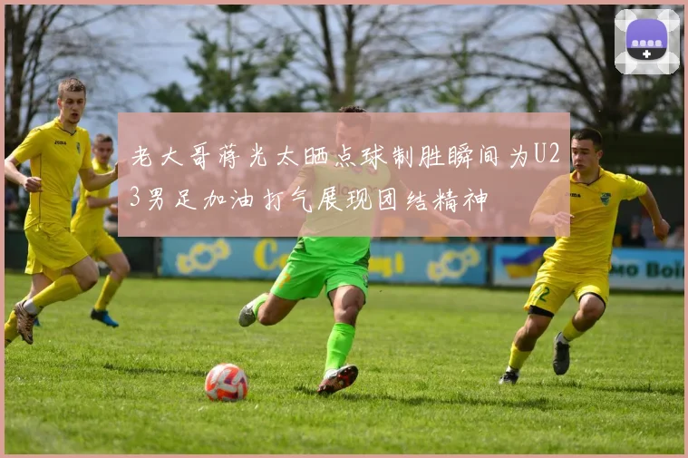 老大哥蒋光太晒点球制胜瞬间为U23男足加油打气展现团结精神
