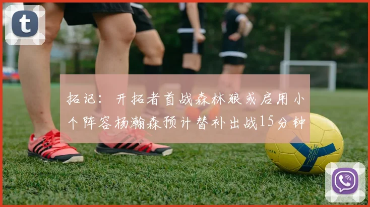 拓记：开拓者首战森林狼或启用小个阵容杨瀚森预计替补出战15分钟