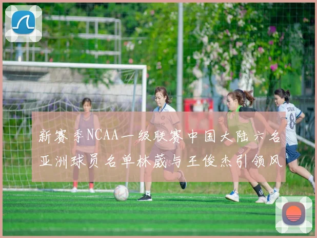 新赛季NCAA一级联赛中国大陆六名亚洲球员名单林葳与王俊杰引领风骚