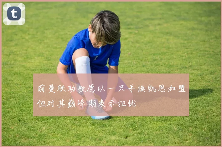 前曼联助教愿以一只手换凯恩加盟但对其巅峰期表示担忧