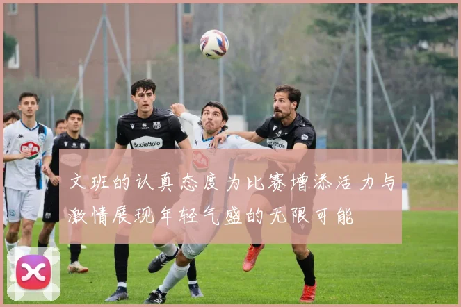 文班的认真态度为比赛增添活力与激情展现年轻气盛的无限可能