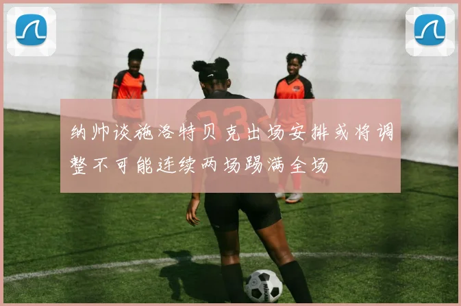纳帅谈施洛特贝克出场安排或将调整不可能连续两场踢满全场