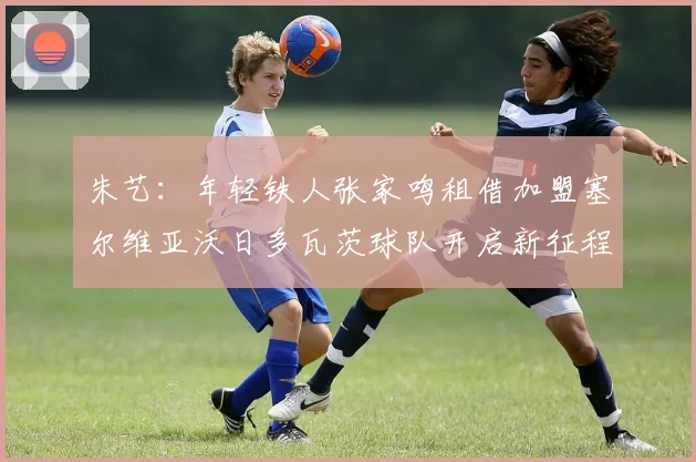 朱艺：年轻铁人张家鸣租借加盟塞尔维亚沃日多瓦茨球队开启新征程