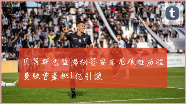 贝蒂斯总监揭秘签安东尼艰难历程曼联曾豪掷1亿引援