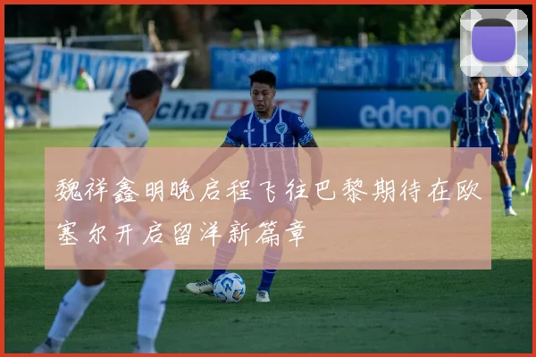 魏祥鑫明晚启程飞往巴黎期待在欧塞尔开启留洋新篇章