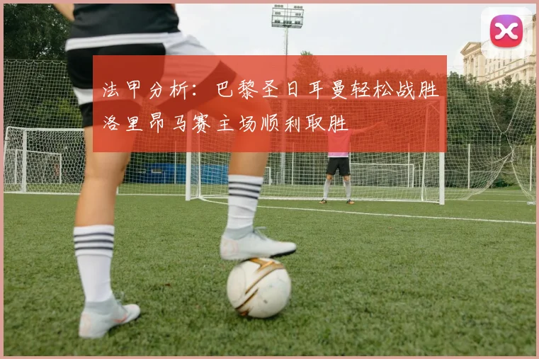 法甲分析：巴黎圣日耳曼轻松战胜洛里昂马赛主场顺利取胜