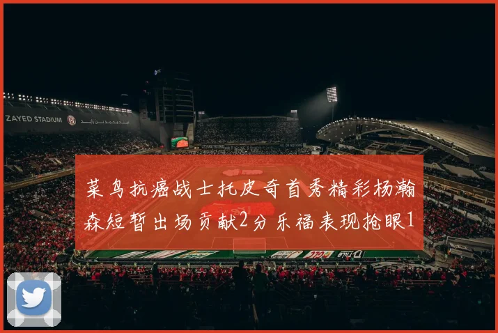 菜鸟抗癌战士托皮奇首秀精彩杨瀚森短暂出场贡献2分乐福表现抢眼14分钟斩获11分2助