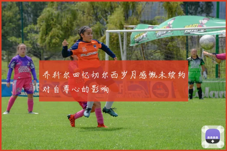 乔科尔回忆切尔西岁月感慨未续约对自尊心的影响