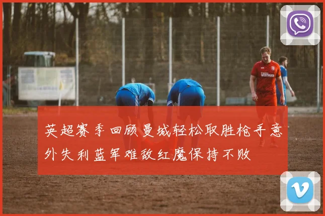 英超赛季回顾曼城轻松取胜枪手意外失利蓝军难敌红魔保持不败
