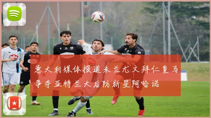 意大利媒体报道米兰尤文拜仁皇马争夺亚特兰大后防新星阿哈诺