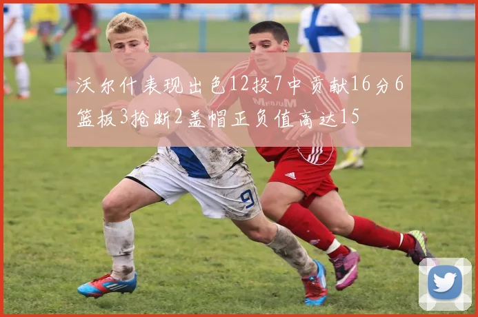 沃尔什表现出色12投7中贡献16分6篮板3抢断2盖帽正负值高达15
