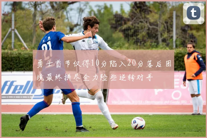 勇士首节仅得10分陷入20分落后困境最终拼尽全力险些逆转对手