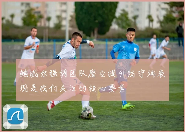 鲍威尔强调团队磨合提升防守端表现是我们关注的核心要素