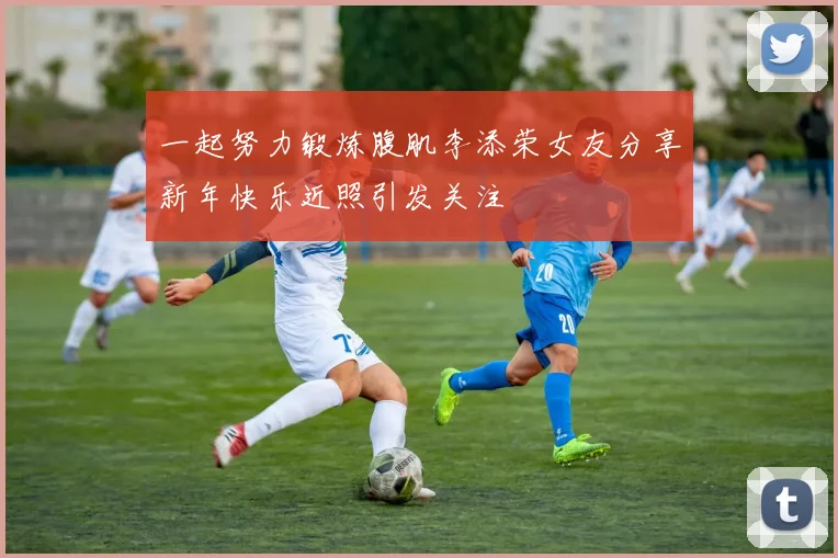 一起努力锻炼腹肌李添荣女友分享新年快乐近照引发关注