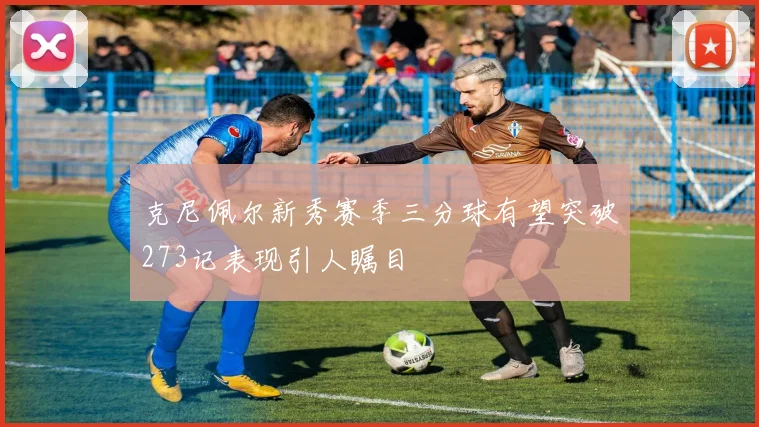 克尼佩尔新秀赛季三分球有望突破273记表现引人瞩目
