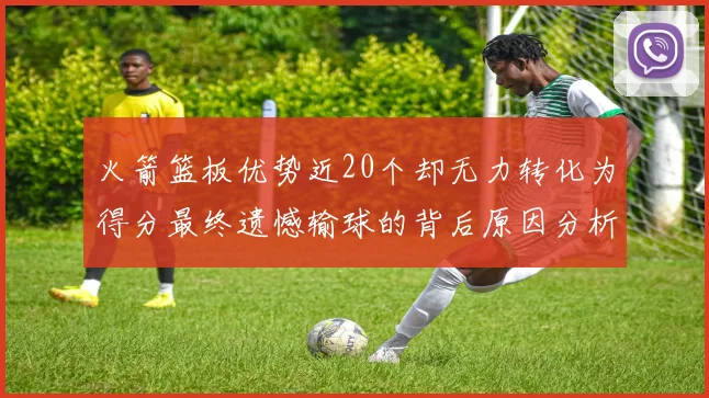 火箭篮板优势近20个却无力转化为得分最终遗憾输球的背后原因分析