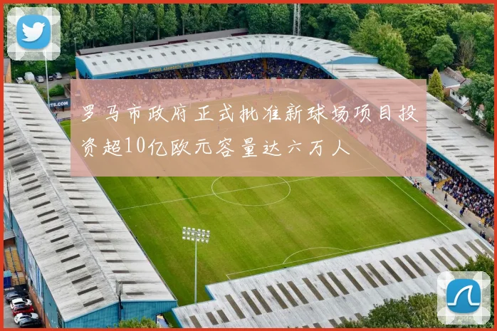 罗马市政府正式批准新球场项目投资超10亿欧元容量达六万人