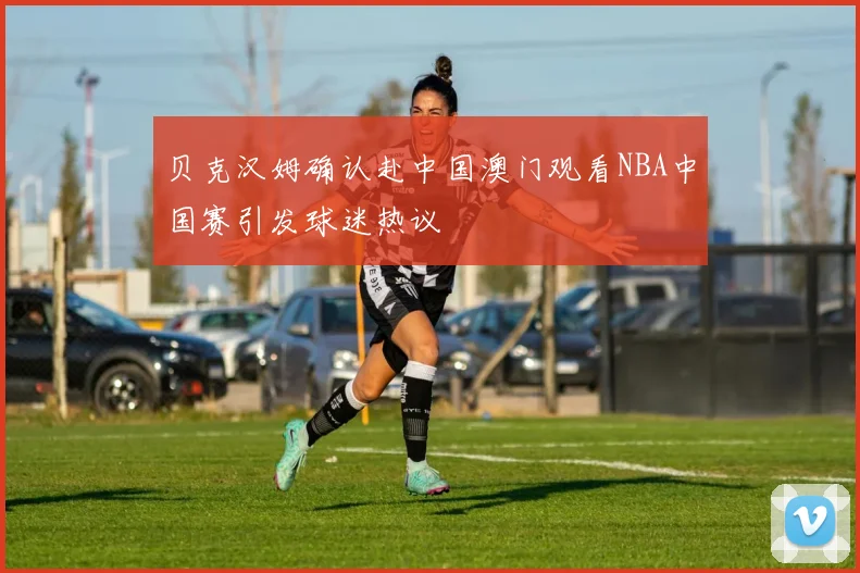 贝克汉姆确认赴中国澳门观看NBA中国赛引发球迷热议
